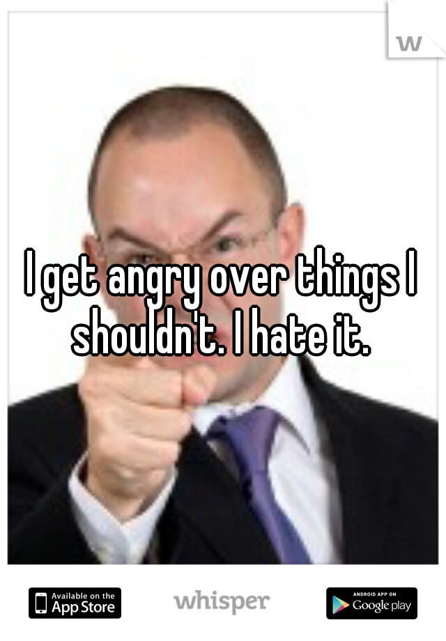 I get angry over things I shouldn't. I hate it. 