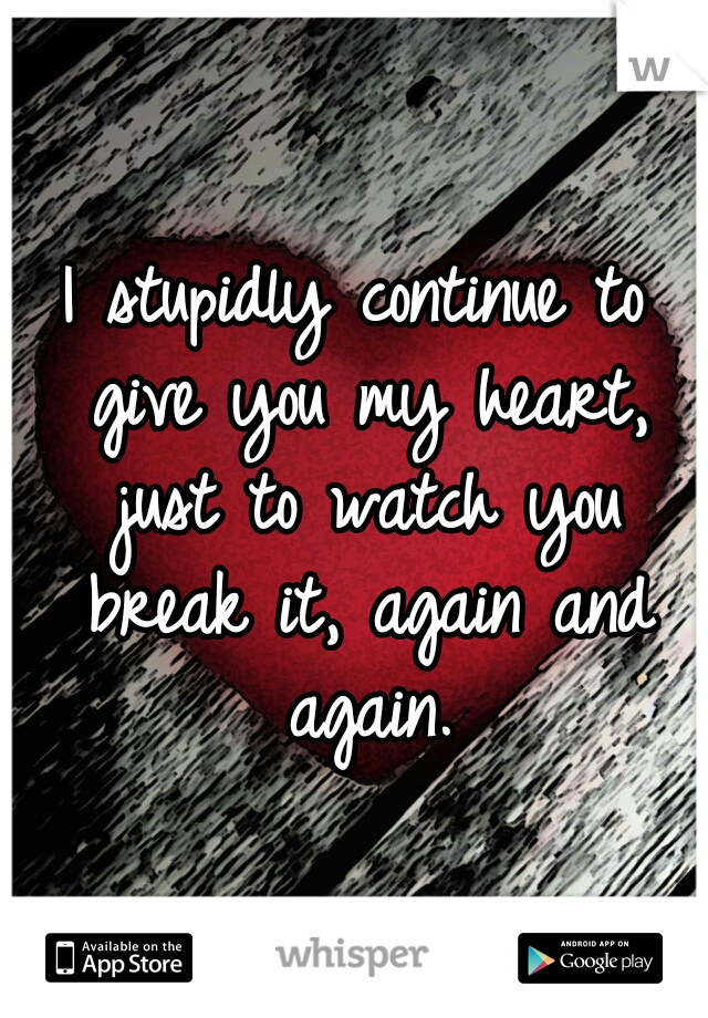 I stupidly continue to give you my heart, just to watch you break it, again and again.