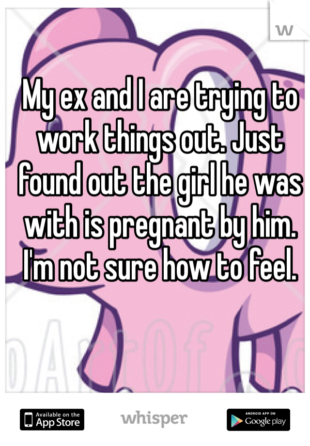 My ex and I are trying to work things out. Just found out the girl he was with is pregnant by him. I'm not sure how to feel. 