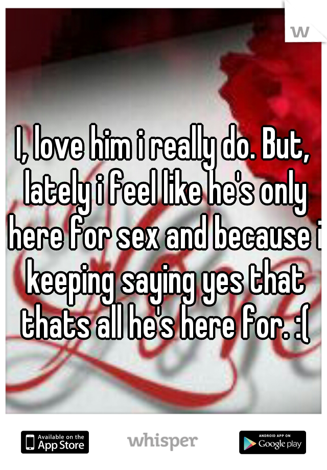 I, love him i really do. But, lately i feel like he's only here for sex and because i keeping saying yes that thats all he's here for. :(