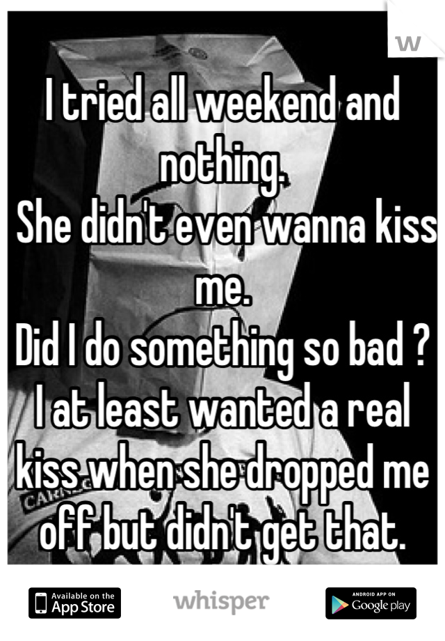 I tried all weekend and nothing.
 She didn't even wanna kiss me. 
Did I do something so bad ? 
I at least wanted a real kiss when she dropped me off but didn't get that.
