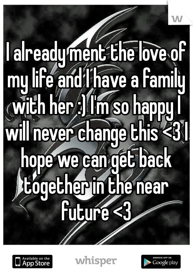 I already ment the love of my life and I have a family with her :) I'm so happy I will never change this <3 I hope we can get back together in the near future <3