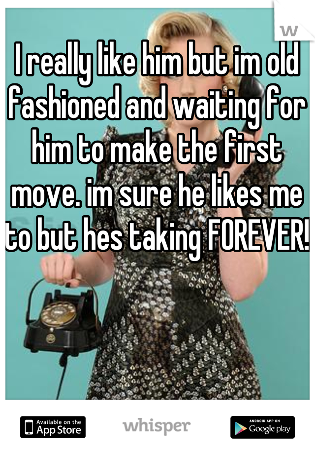 I really like him but im old fashioned and waiting for him to make the first move. im sure he likes me to but hes taking FOREVER! 