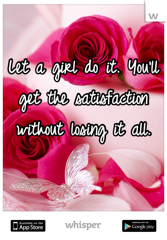 Let a girl do it. You'll get the satisfaction without losing it all. 