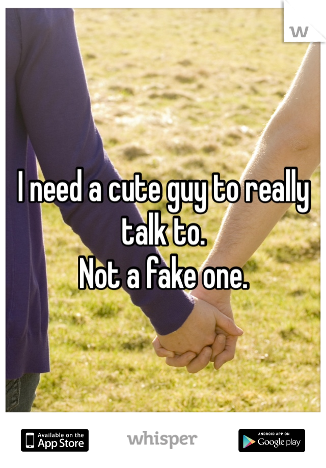 I need a cute guy to really talk to. 
Not a fake one. 