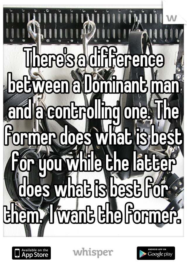 There's a difference between a Dominant man and a controlling one. The former does what is best for you while the latter does what is best for them.  I want the former. 