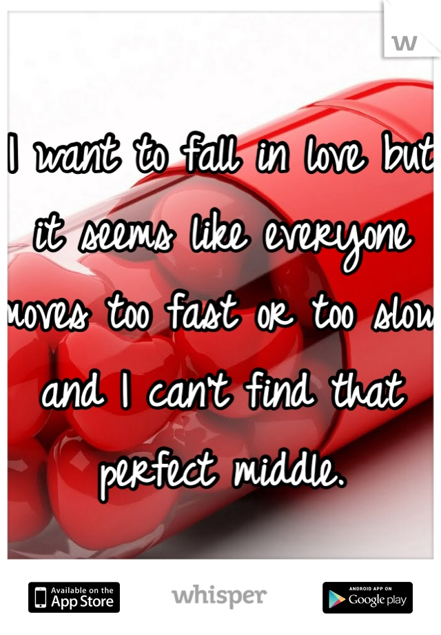 I want to fall in love but it seems like everyone moves too fast or too slow and I can't find that perfect middle.