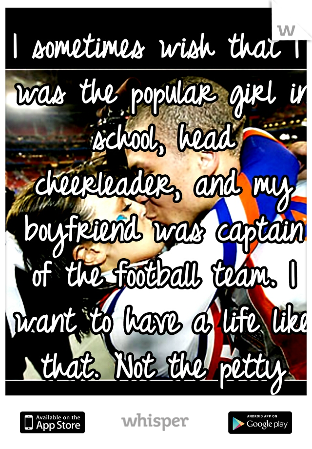 I sometimes wish that I was the popular girl in school, head cheerleader, and my boyfriend was captain of the football team. I want to have a life like that. Not the petty miserable I have now. :(