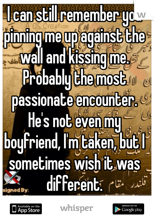 I can still remember you pinning me up against the wall and kissing me. Probably the most passionate encounter. He's not even my boyfriend, I'm taken, but I sometimes wish it was different.