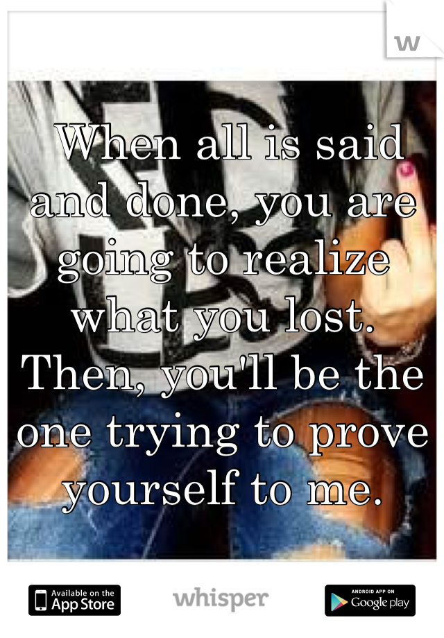  When all is said and done, you are going to realize what you lost. Then, you'll be the one trying to prove yourself to me.