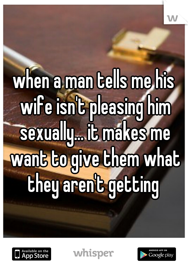 when a man tells me his wife isn't pleasing him sexually... it makes me want to give them what they aren't getting 