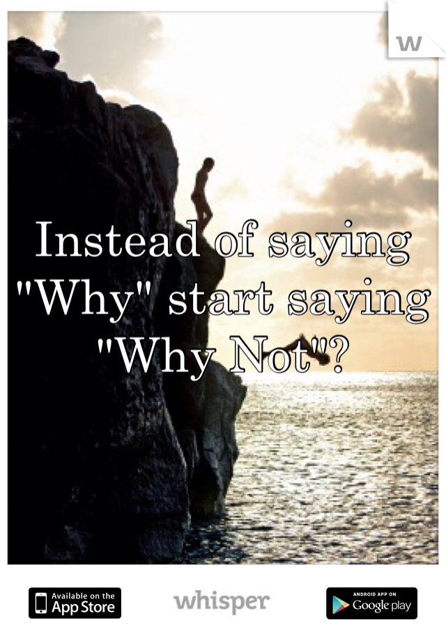 Instead of saying "Why" start saying "Why Not"? 