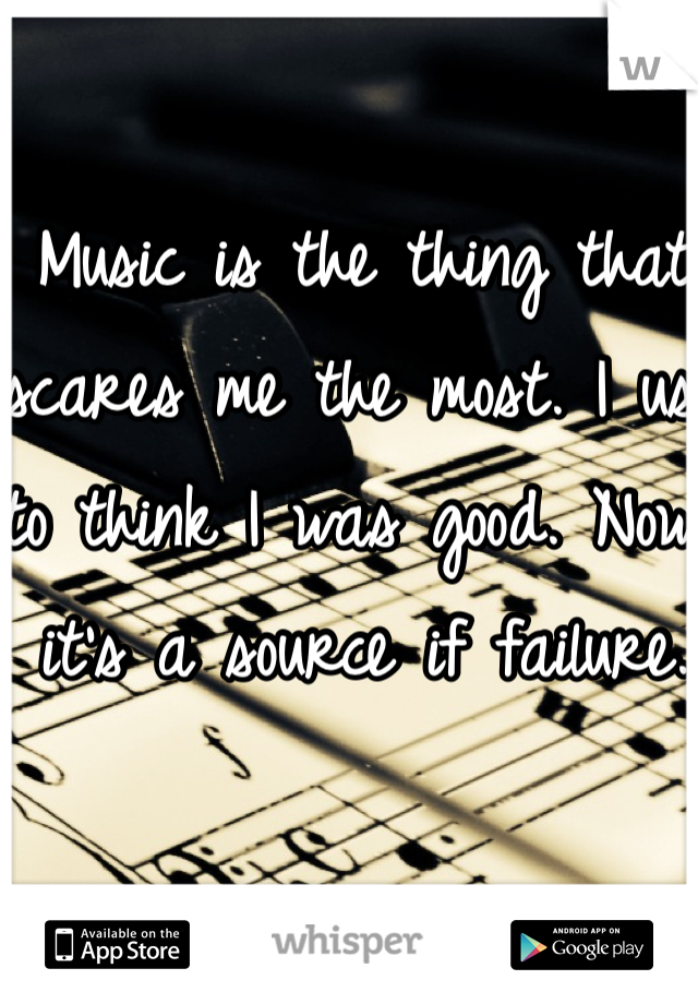 Music is the thing that scares me the most. I use to think I was good. Now it's a source if failure. 