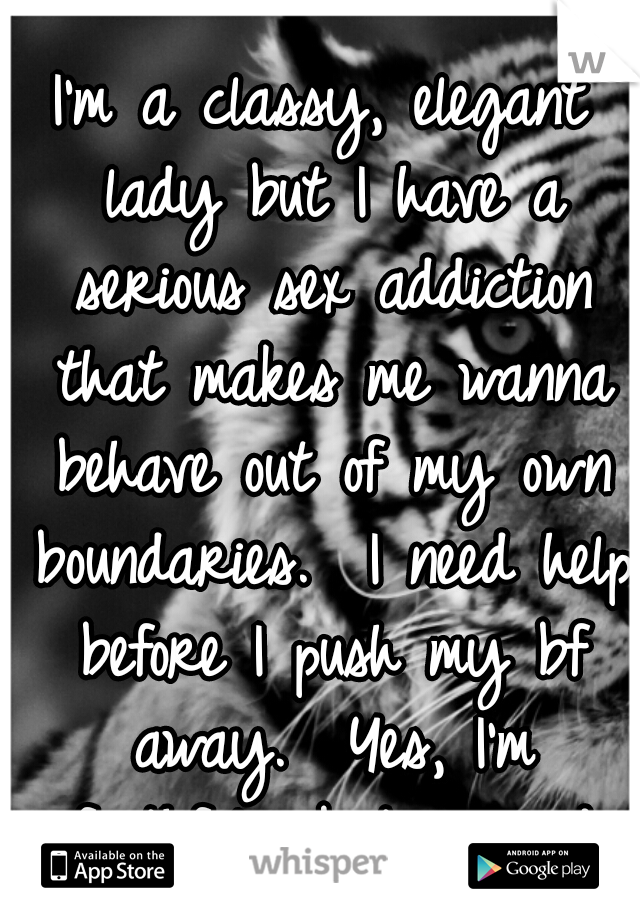 I'm a classy, elegant lady but I have a serious sex addiction that makes me wanna behave out of my own boundaries.  I need help before I push my bf away.  Yes, I'm faithful. ..but scared
