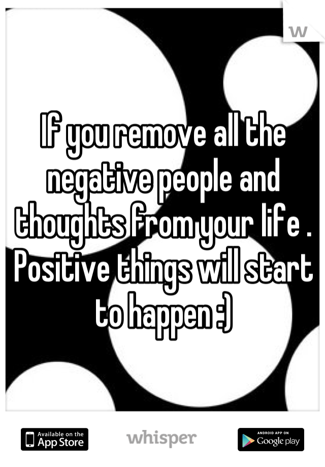 If you remove all the negative people and thoughts from your life . Positive things will start to happen :)
