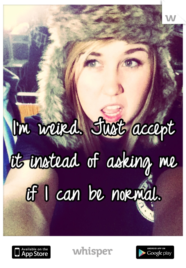 I'm weird. Just accept it instead of asking me if I can be normal.