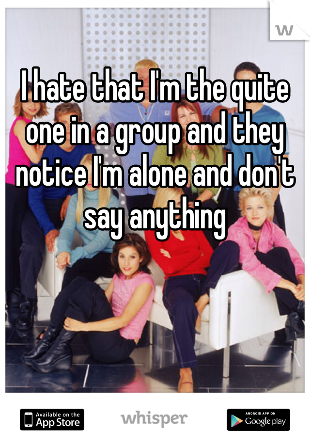 I hate that I'm the quite one in a group and they notice I'm alone and don't say anything 

