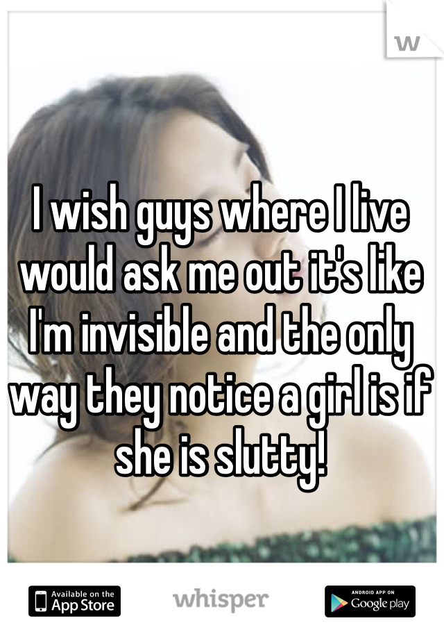 I wish guys where I live would ask me out it's like I'm invisible and the only way they notice a girl is if she is slutty!