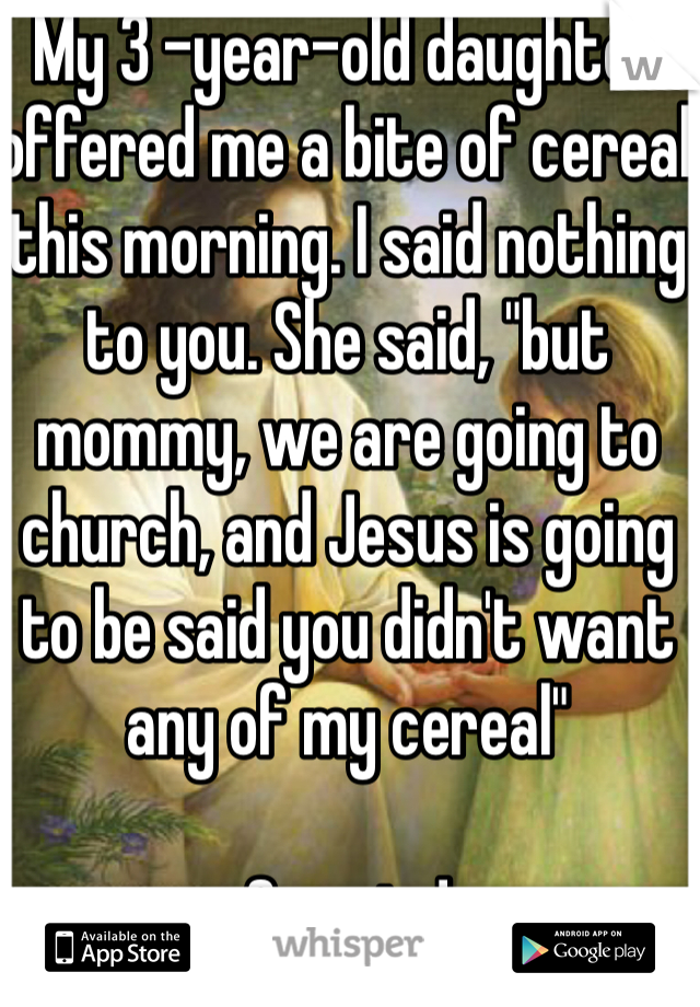 My 3 -year-old daughter offered me a bite of cereal this morning. I said nothing to you. She said, "but mommy, we are going to church, and Jesus is going to be said you didn't want any of my cereal"

So cute!