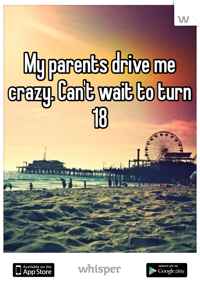 My parents drive me crazy. Can't wait to turn 18