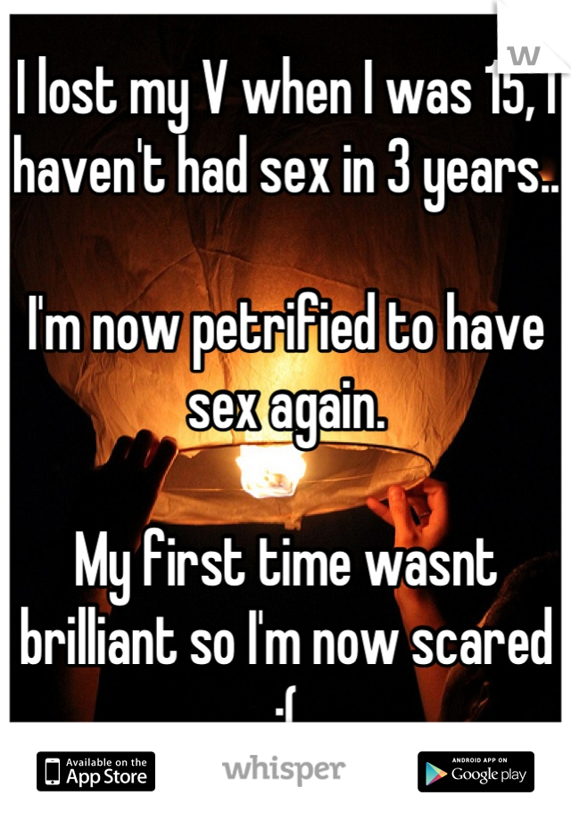 I lost my V when I was 15, I haven't had sex in 3 years..

I'm now petrified to have sex again. 

My first time wasnt brilliant so I'm now scared  :(