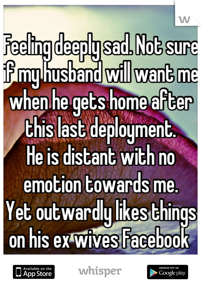 Feeling deeply sad. Not sure if my husband will want me when he gets home after this last deployment.
He is distant with no emotion towards me. 
Yet outwardly likes things on his ex wives Facebook 