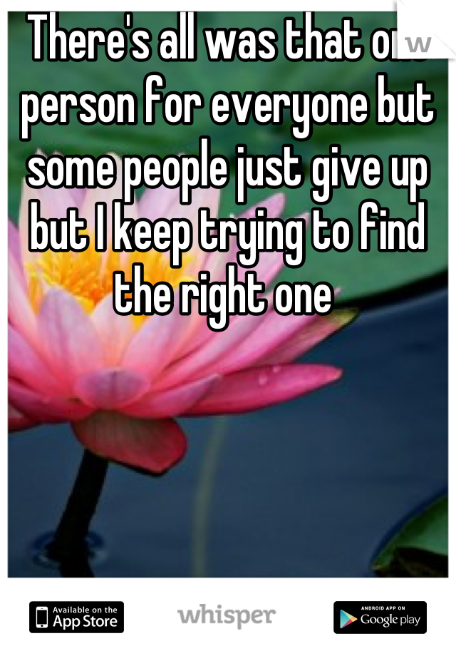 There's all was that one person for everyone but some people just give up but I keep trying to find the right one 