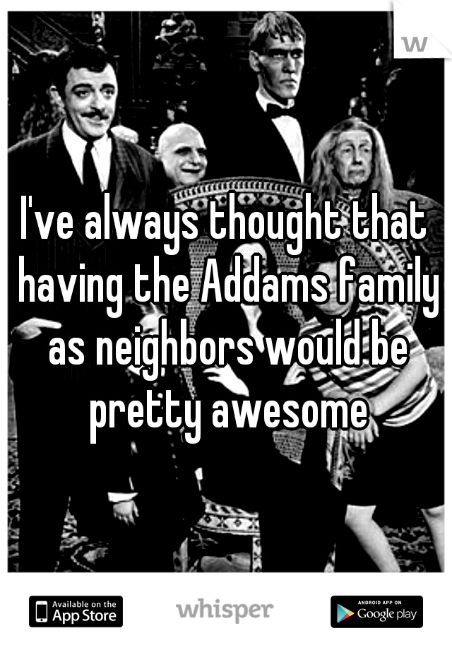 I've always thought that having the Addams family as neighbors would be pretty awesome