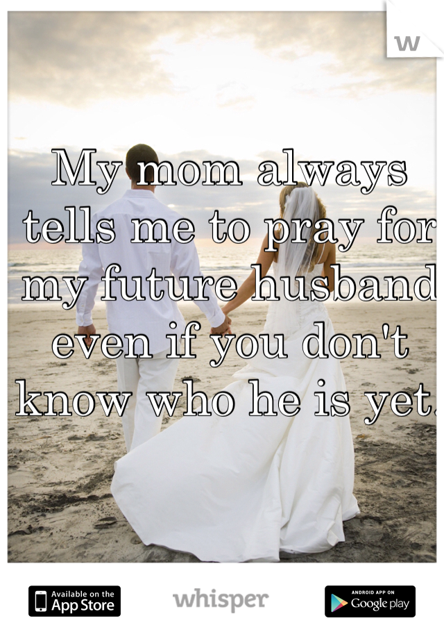 My mom always tells me to pray for my future husband even if you don't know who he is yet. 