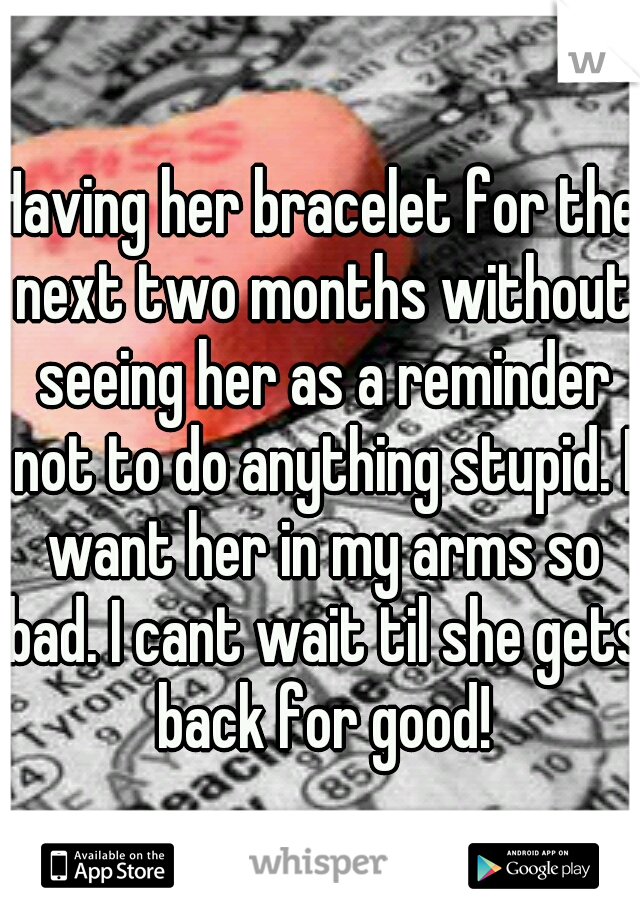 Having her bracelet for the next two months without seeing her as a reminder not to do anything stupid. I want her in my arms so bad. I cant wait til she gets back for good!