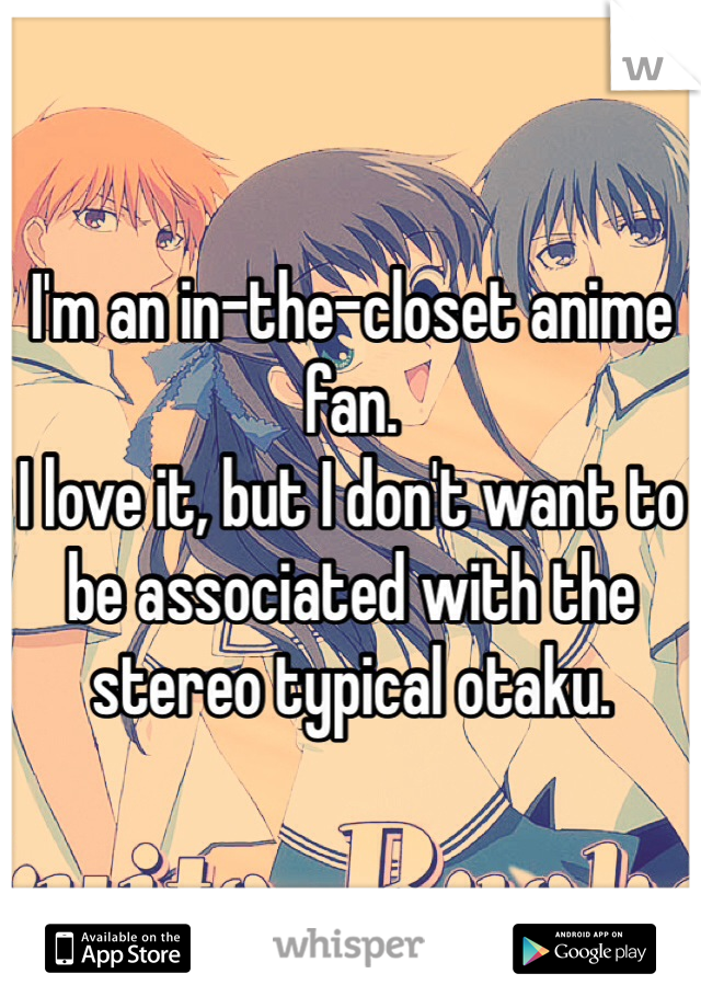 I'm an in-the-closet anime fan.
I love it, but I don't want to be associated with the stereo typical otaku. 