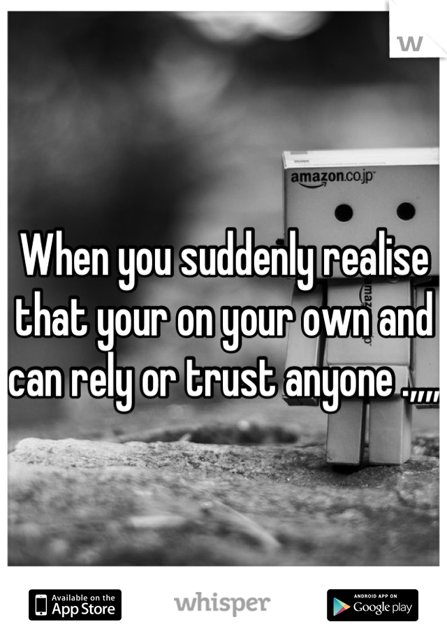 When you suddenly realise that your on your own and can rely or trust anyone .,,,, 