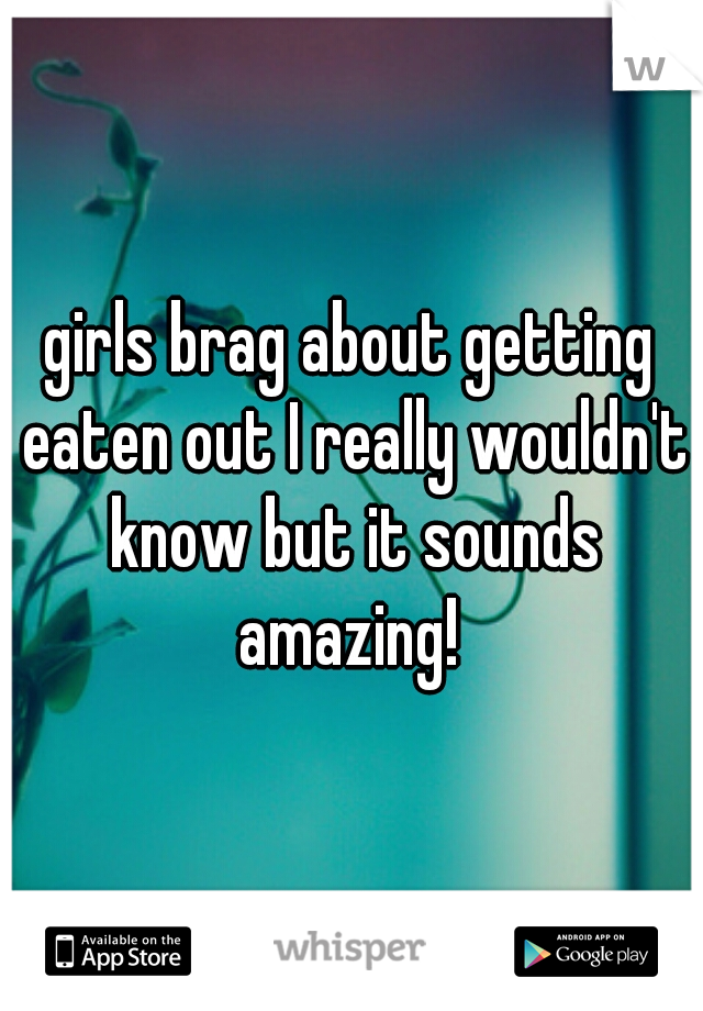 girls brag about getting eaten out I really wouldn't know but it sounds amazing! 