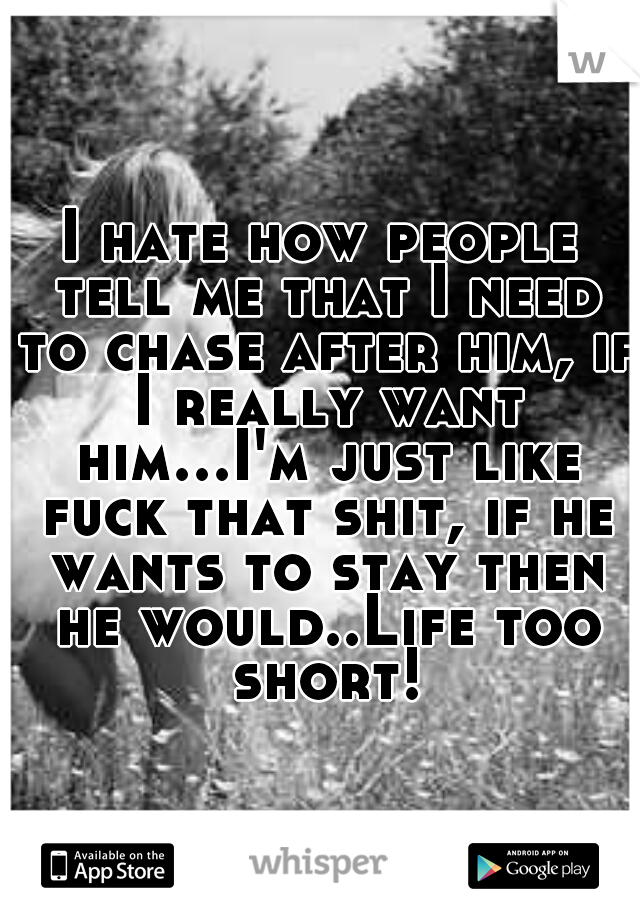 I hate how people tell me that I need to chase after him, if I really want him...I'm just like fuck that shit, if he wants to stay then he would..Life too short!