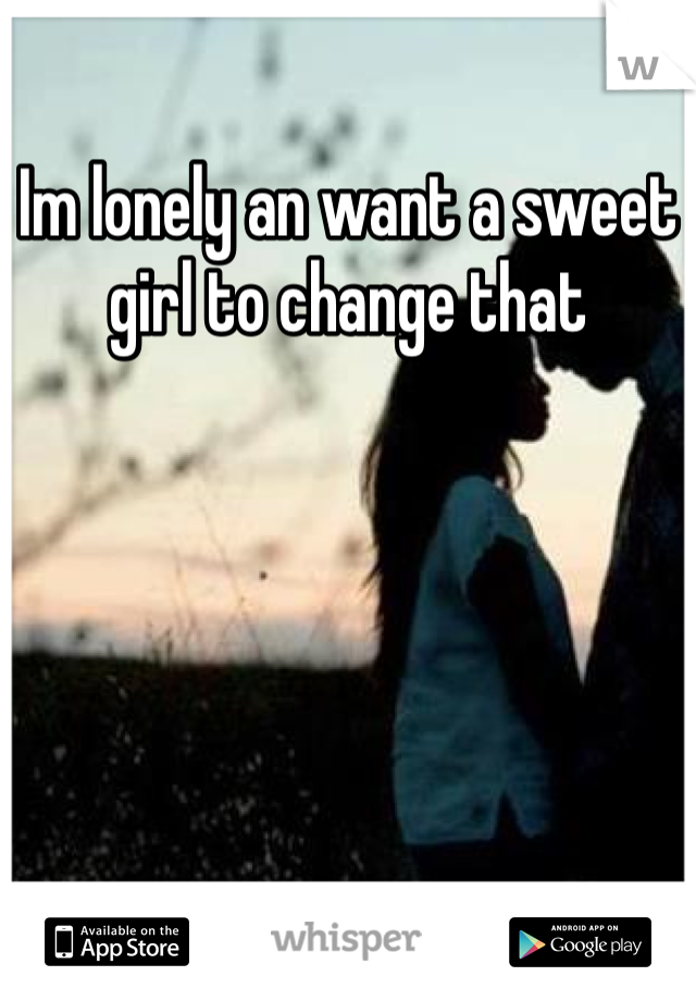 Im lonely an want a sweet girl to change that
