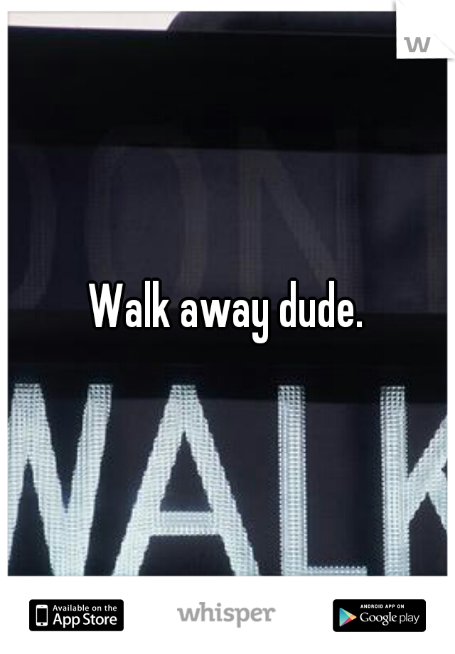 Walk away dude.