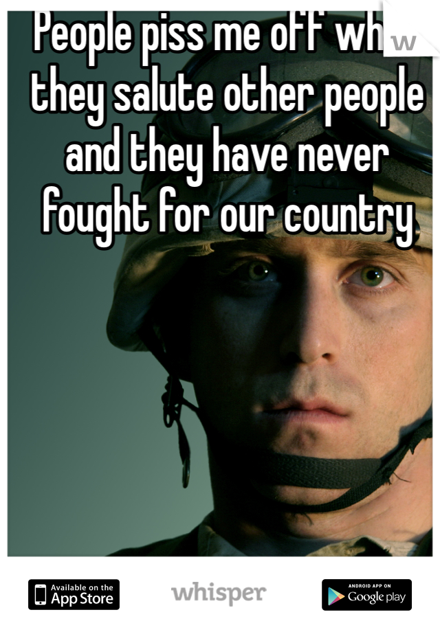 People piss me off when they salute other people and they have never fought for our country