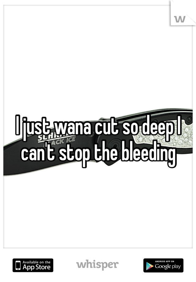 I just wana cut so deep I can't stop the bleeding 