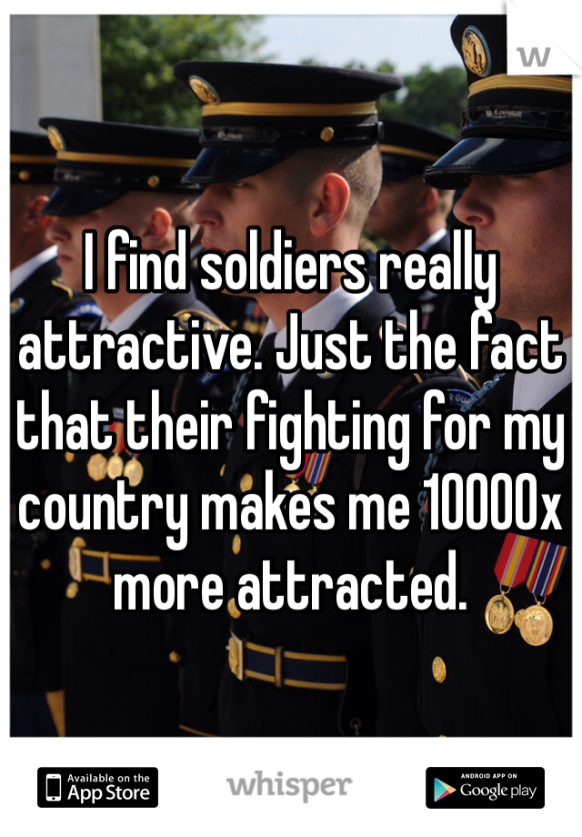 I find soldiers really attractive. Just the fact that their fighting for my country makes me 10000x more attracted.