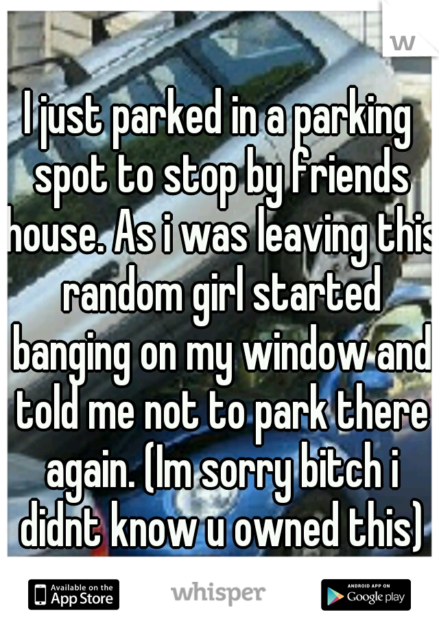 I just parked in a parking spot to stop by friends house. As i was leaving this random girl started banging on my window and told me not to park there again. (Im sorry bitch i didnt know u owned this)