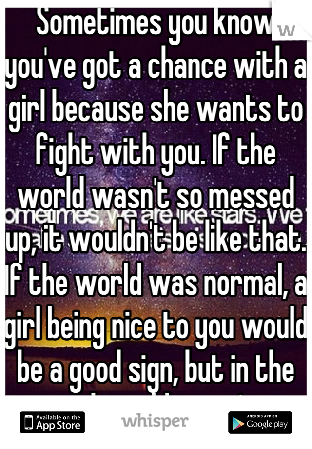 Sometimes you know you've got a chance with a girl because she wants to fight with you. If the world wasn't so messed up, it wouldn't be like that. If the world was normal, a girl being nice to you would be a good sign, but in the real world, it isn't.