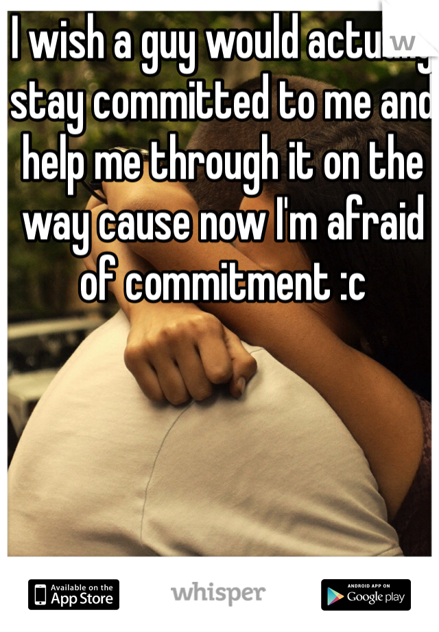 I wish a guy would actually stay committed to me and help me through it on the way cause now I'm afraid of commitment :c 