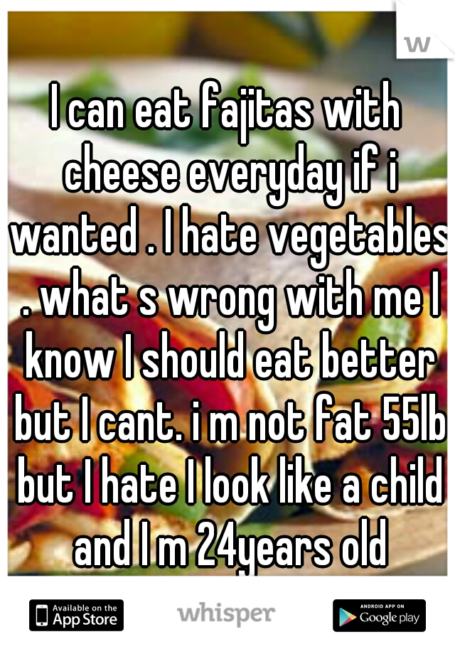 I can eat fajitas with cheese everyday if i wanted . I hate vegetables . what s wrong with me I know I should eat better but I cant. i m not fat 55lb but I hate I look like a child and I m 24years old