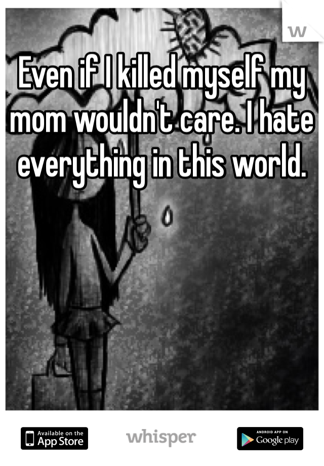 Even if I killed myself my mom wouldn't care. I hate everything in this world. 