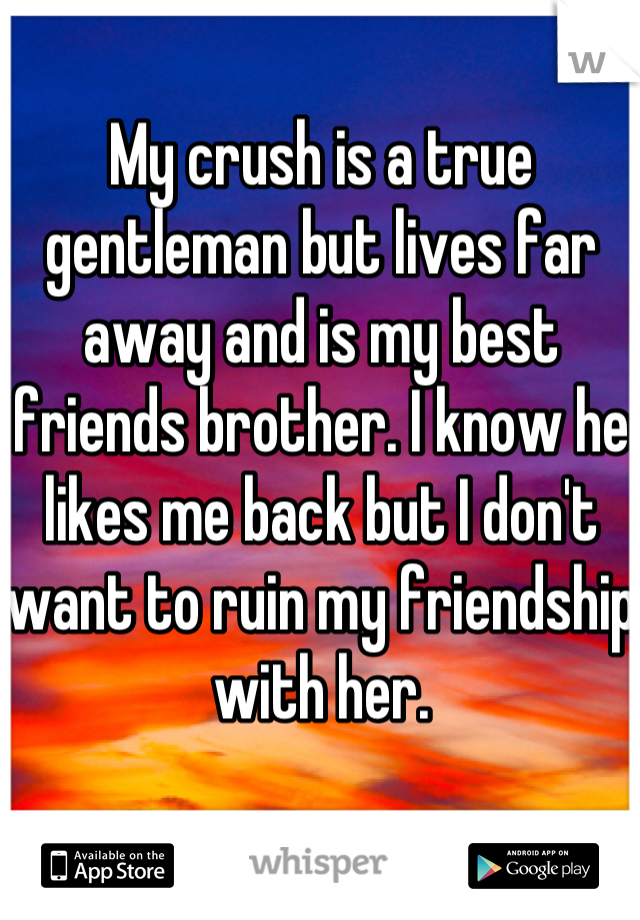 My crush is a true gentleman but lives far away and is my best friends brother. I know he likes me back but I don't want to ruin my friendship with her.