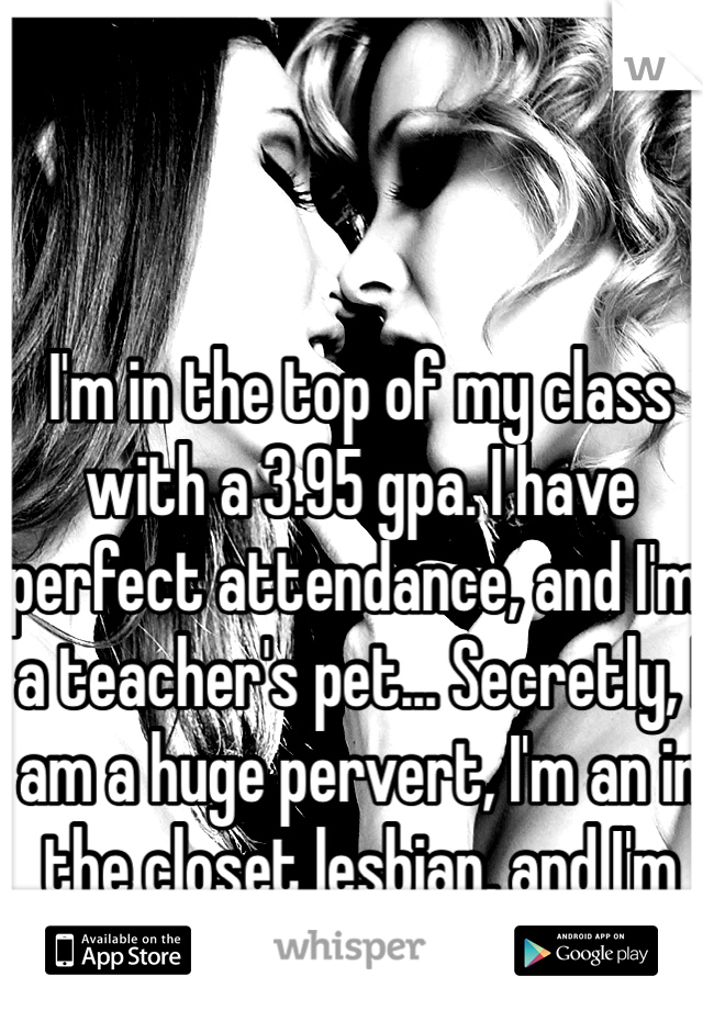 I'm in the top of my class with a 3.95 gpa. I have perfect attendance, and I'm a teacher's pet... Secretly, I am a huge pervert, I'm an in the closet lesbian, and I'm addicted to porn...