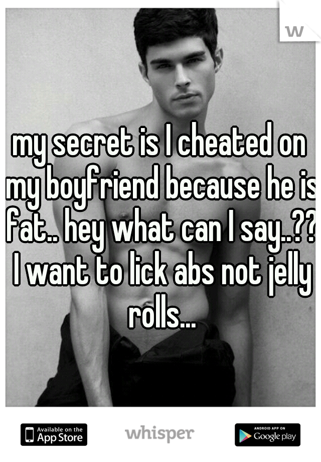 my secret is I cheated on my boyfriend because he is fat.. hey what can I say..?? I want to lick abs not jelly rolls...