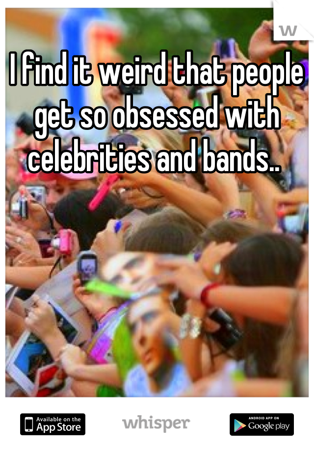I find it weird that people get so obsessed with celebrities and bands.. 