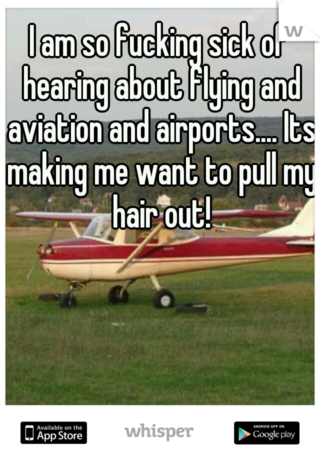 I am so fucking sick of hearing about flying and aviation and airports.... Its making me want to pull my hair out!