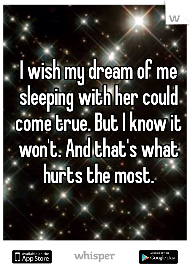 I wish my dream of me sleeping with her could come true. But I know it won't. And that's what hurts the most. 